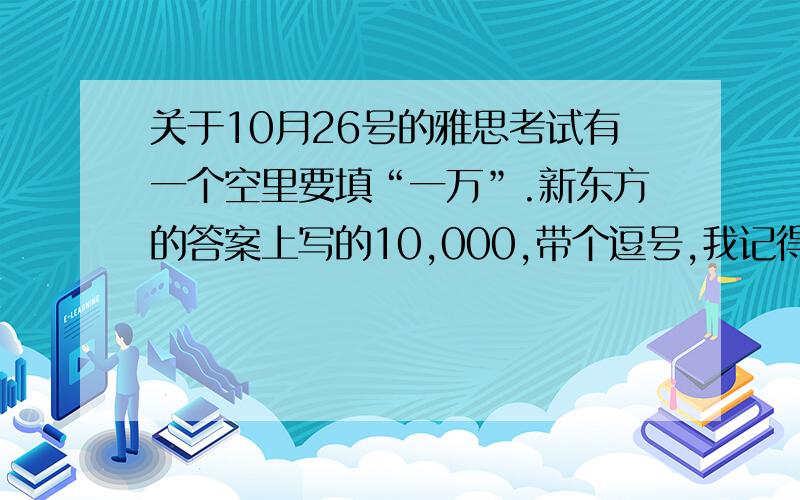 关于10月26号的雅思考试有一个空里要填“一万”.新东方的答案上写的10,000,带个逗号,我记得我填的时候犹豫好久要不要加逗号,后来没加写成10000,请问这样算对吗?