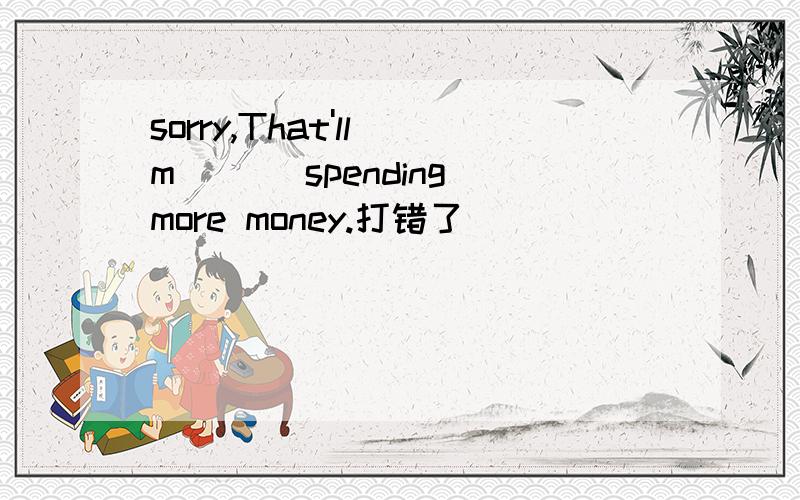 sorry,That'll m___ spending more money.打错了