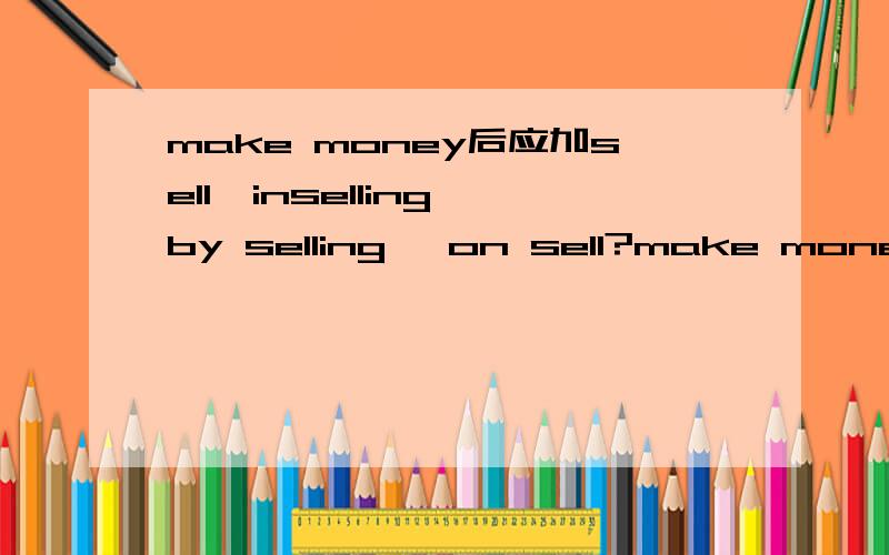 make money后应加sell,inselling,by selling ,on sell?make money后应加sell,inselling,by selling ,on sell?