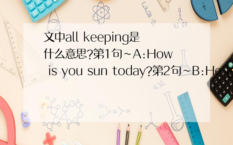 文中all keeping是什么意思?第1句~A:How is you sun today?第2句~B:He is very well ,thanks.第3句~A:was he [absent from] school last week?第4句~B:Yes,he was.he was absent on Monday,Tuesday.[How are you all keeping?] 第5句~A：well thanks.