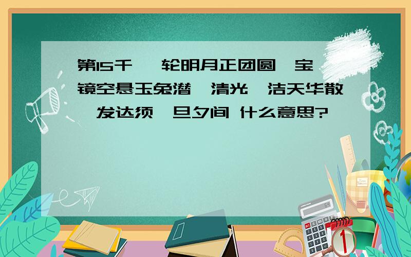 第15千 一轮明月正团圆,宝镜空悬玉兔潜,清光皎洁天华散,发达须臾旦夕间 什么意思?