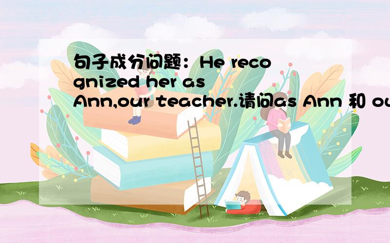 句子成分问题：He recognized her as Ann,our teacher.请问as Ann 和 our teacher各作什么成分?