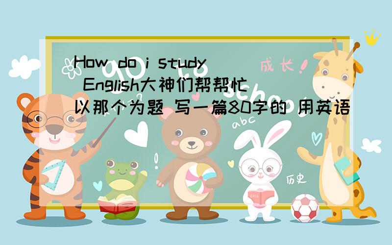 How do i study English大神们帮帮忙以那个为题 写一篇80字的 用英语