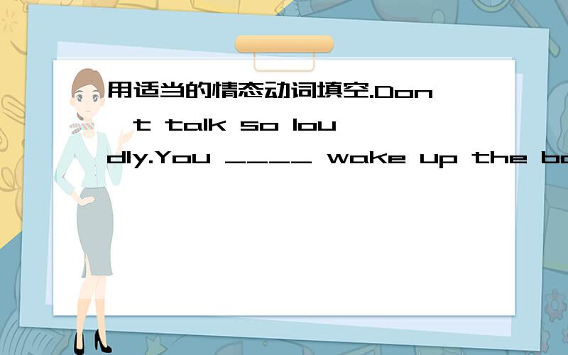 用适当的情态动词填空.Don't talk so loudly.You ____ wake up the baby.—Someone is knocking at the door.Who ___ it be?—It ____ be Jim.He has gone to Hong Kong.Don't play with the knife,you ___ hurt yourself.