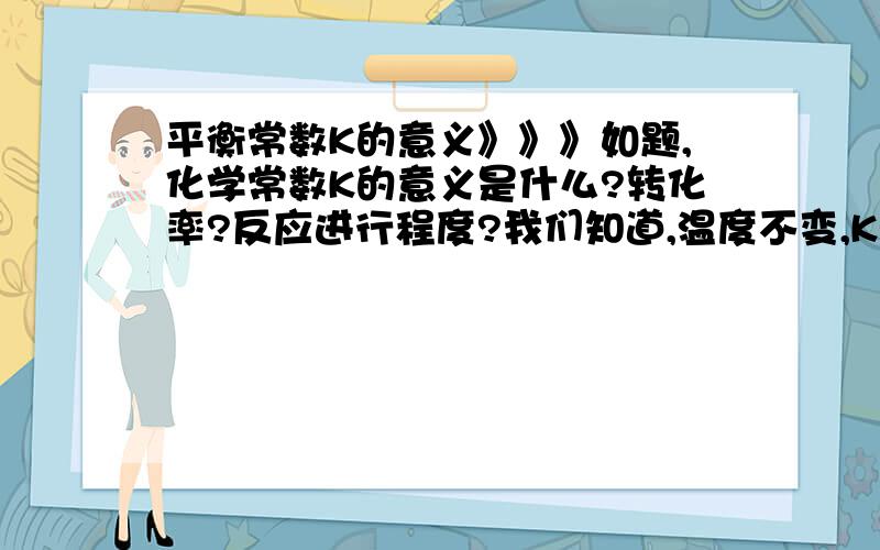 平衡常数K的意义》》》如题,化学常数K的意义是什么?转化率?反应进行程度?我们知道,温度不变,K就不变,但假若我们加入某种生成物或反应物浓度,会致使反应发生移动.但此时K不变,所以反应