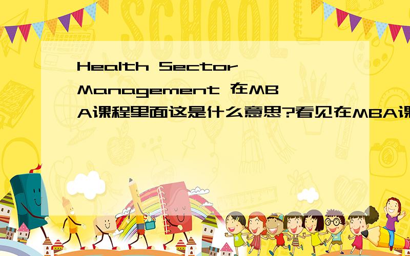 Health Sector Management 在MBA课程里面这是什么意思?看见在MBA课程开设里面有这东西,不知道是什么东西,求指教