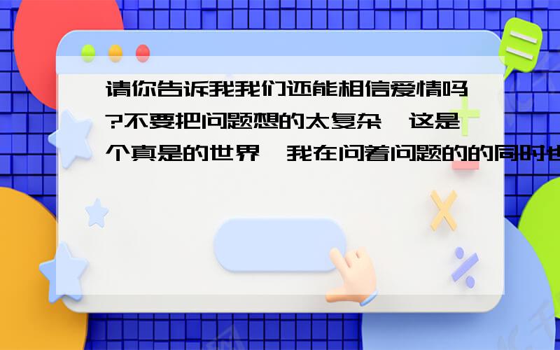 请你告诉我我们还能相信爱情吗?不要把问题想的太复杂,这是个真是的世界,我在问着问题的的同时也在帮助你们再问,你们相信么,其实爱情很简单,一句话,一个眼神,一个动作都可能包含了爱