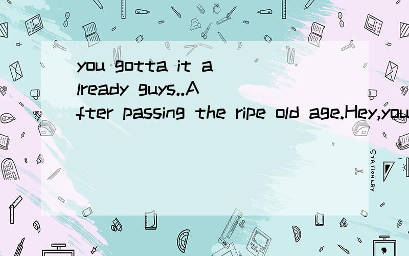 you gotta it already guys..After passing the ripe old age.Hey,you gotta it already guys..After passing the ripe old age.这句话的翻译?