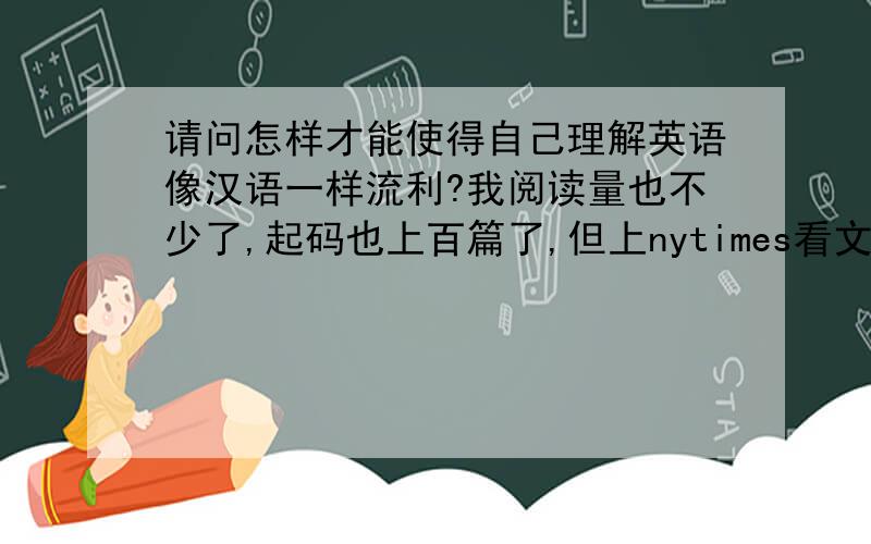 请问怎样才能使得自己理解英语像汉语一样流利?我阅读量也不少了,起码也上百篇了,但上nytimes看文章还是比较有困难,当然生僻词多是一个原因,但即使通篇没有生僻字,虽然能看懂,但是却没