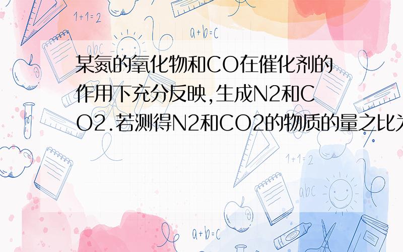 某氮的氧化物和CO在催化剂的作用下充分反映,生成N2和CO2.若测得N2和CO2的物质的量之比为1：2则该N的氧化物是（2为下角标）