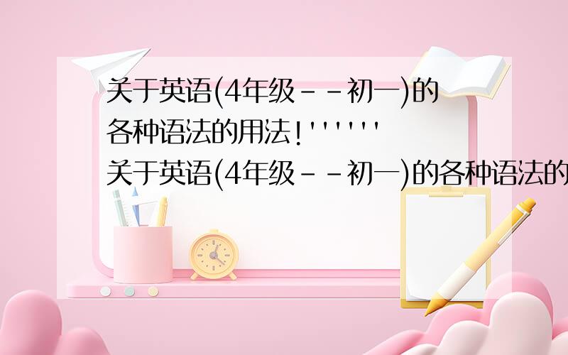 关于英语(4年级--初一)的各种语法的用法!''''''关于英语(4年级--初一)的各种语法的用法!希望各位写得详细一点让我看得更明白与理解!写得尽量精简因为我英语不是太好!