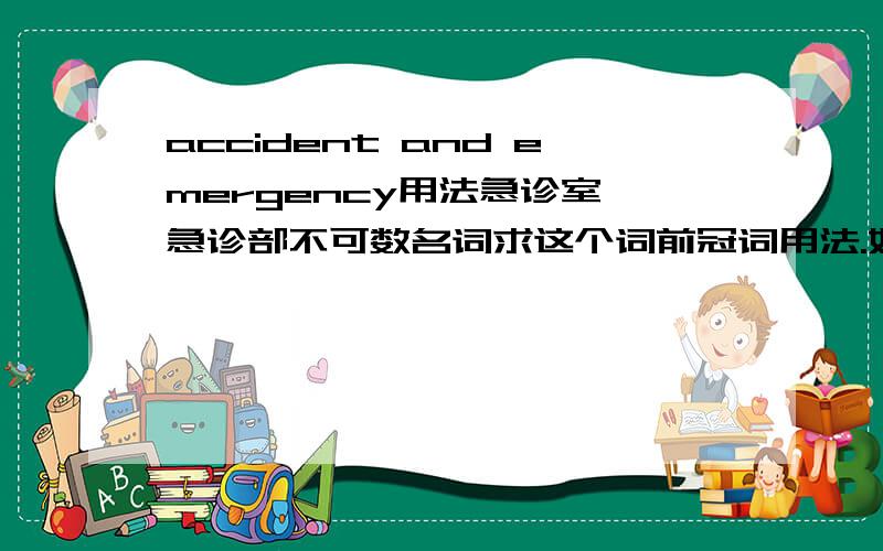 accident and emergency用法急诊室,急诊部不可数名词求这个词前冠词用法.如 “该医院急诊室里的护士” nurses in (要the么)accident and emergency of the hospital