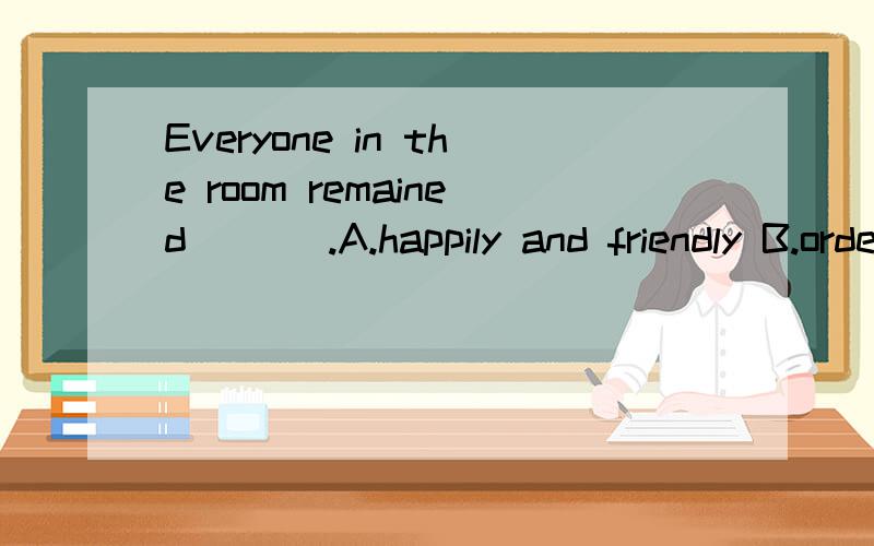 Everyone in the room remained ___.A.happily and friendly B.orderly and kindlyC.happily and kindly D.orderly and friendly。为什么？