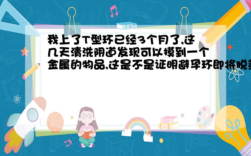 我上了T型环已经3个月了,这几天清洗阴道发现可以摸到一个金属的物品,这是不是证明避孕环即将脱落?病情描述(发病时间、主要症状等)：上T型环3个月,以前可以摸到尾线,最近清洗阴道可以