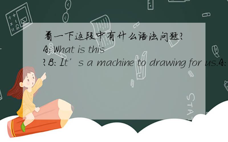 看一下这段中有什么语法问题?A:What is this?B:It’s a machine to drawing for us.A:Really?B:How cool it is!It’s made of plastic.It’s light and cheap.A:It’s usefull.I’m weak in drawing.But now,I think I will become love drawing but