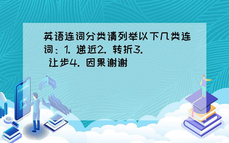 英语连词分类请列举以下几类连词：1. 递近2. 转折3. 让步4. 因果谢谢