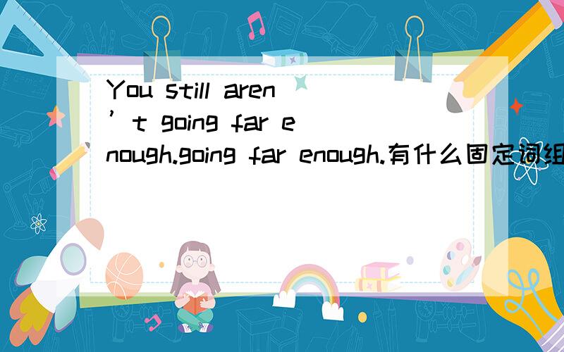 You still aren’t going far enough.going far enough.有什么固定词组吗