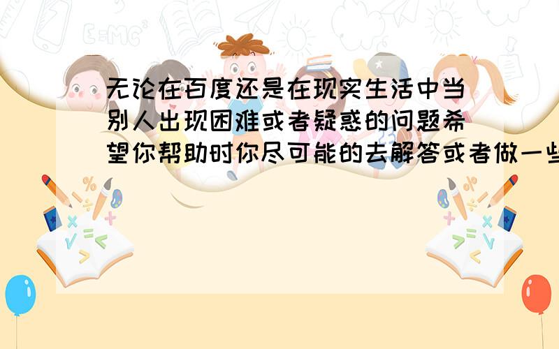 无论在百度还是在现实生活中当别人出现困难或者疑惑的问题希望你帮助时你尽可能的去解答或者做一些点力所能及的事,虽然不能对所触及的问题可以起到全面的解决,但帮助了别人同时无