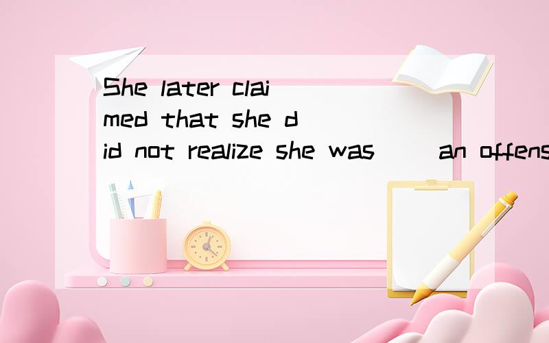 She later claimed that she did not realize she was __an offense.A commenting B committing C commanding D combating为什么选d?