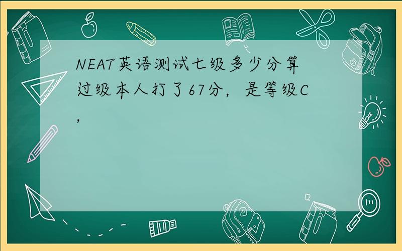 NEAT英语测试七级多少分算过级本人打了67分，是等级C，