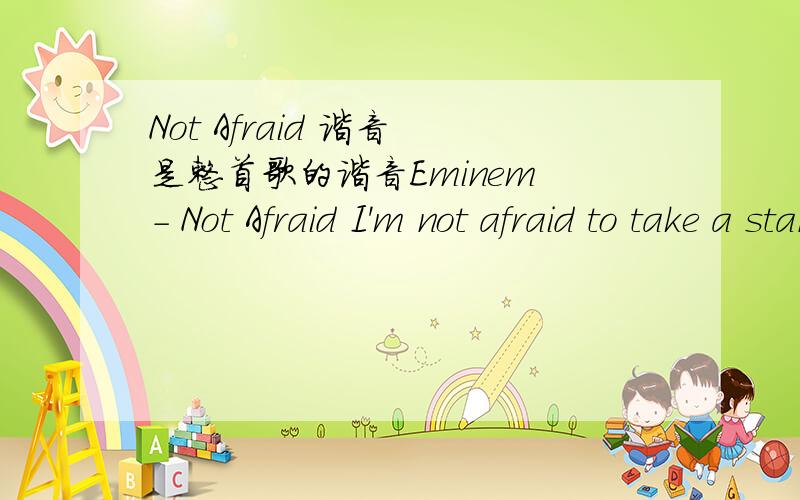 Not Afraid 谐音 是整首歌的谐音Eminem - Not Afraid I'm not afraid to take a stand Everybody come take my hand I guess We'll walk this road together,through the storm Whatever weather,cold or warm Just let you know that,you're not alone Hola i