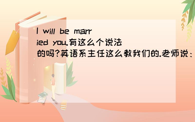 I will be married you.有这么个说法的吗?英语系主任这么教我们的.老师说：i will be married you.有诚意。i will marry you.没诚意。翻译为：我会娶你。