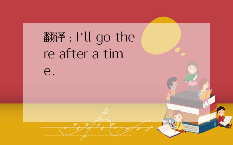 翻译：I'll go there after a time.