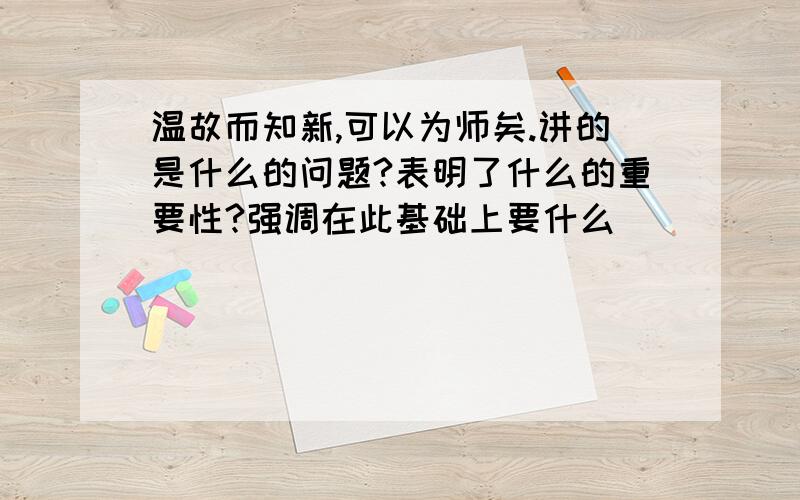 温故而知新,可以为师矣.讲的是什么的问题?表明了什么的重要性?强调在此基础上要什么