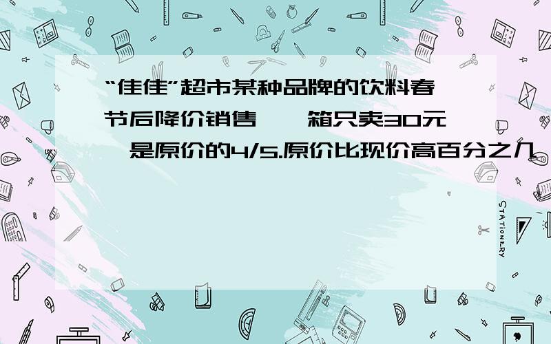 “佳佳”超市某种品牌的饮料春节后降价销售,一箱只卖30元,是原价的4/5.原价比现价高百分之几