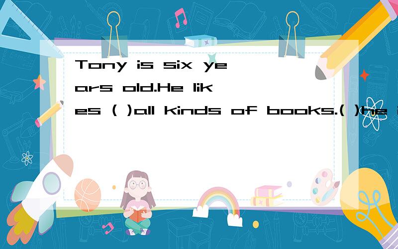 Tony is six years old.He likes ( )all kinds of books.( )he is very young,he knows.