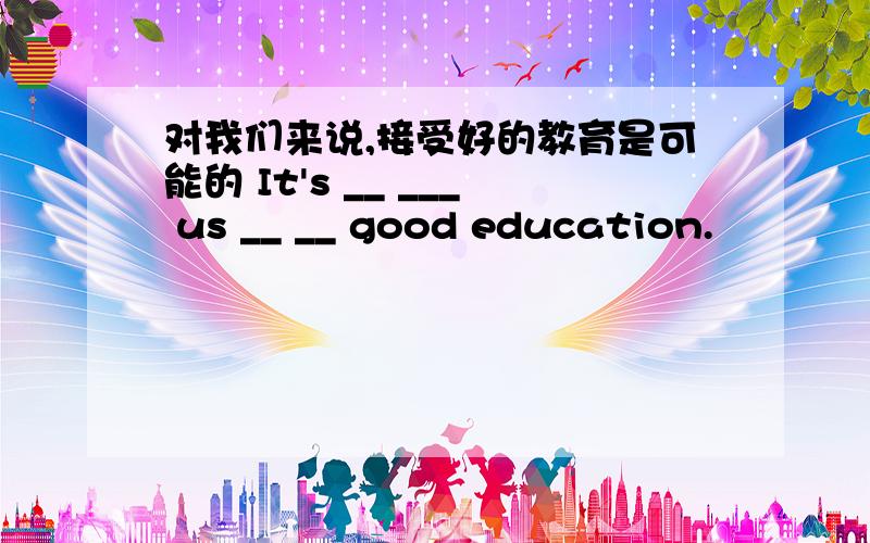 对我们来说,接受好的教育是可能的 It's __ ___ us __ __ good education.