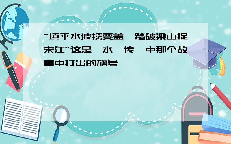 “填平水波擒要盖,踏破梁山捉宋江”这是《水浒传》中那个故事中打出的旗号