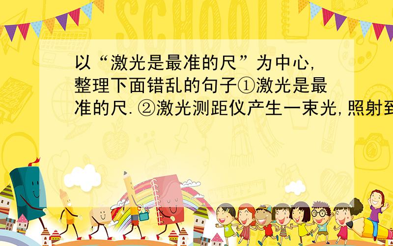 以“激光是最准的尺”为中心,整理下面错乱的句子①激光是最准的尺.②激光测距仪产生一束光,照射到月球上,又从月球反射回来.③从地球射向月球的激光,两秒钟就可以往返一趟.④用这个时