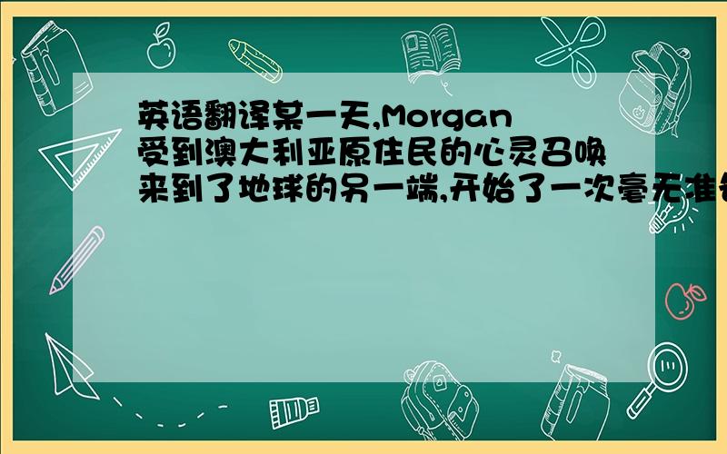 英语翻译某一天,Morgan受到澳大利亚原住民的心灵召唤来到了地球的另一端,开始了一次毫无准备的、离奇的、惊心动魄的旅程.在长达四个月的沙漠徒步旅程中,她的内心被彻底改变,这个自称