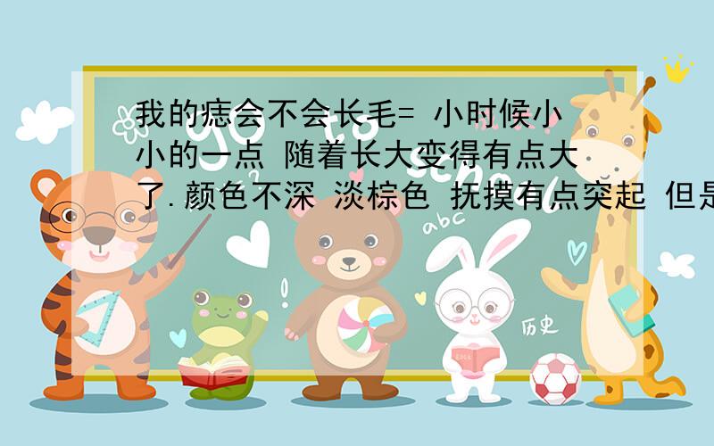 我的痣会不会长毛= 小时候小小的一点 随着长大变得有点大了.颜色不深 淡棕色 抚摸有点突起 但是看不出来 很担心会不会长毛= 恶心啊这种痣可以点掉么?如果不长毛 我还是不点了 长毛影响