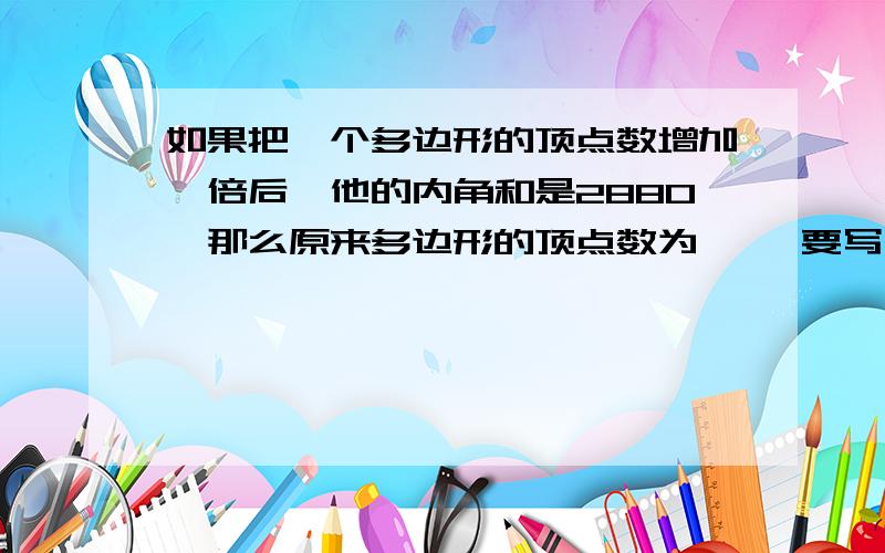 如果把一个多边形的顶点数增加一倍后,他的内角和是2880,那么原来多边形的顶点数为【 】要写出解题的过程