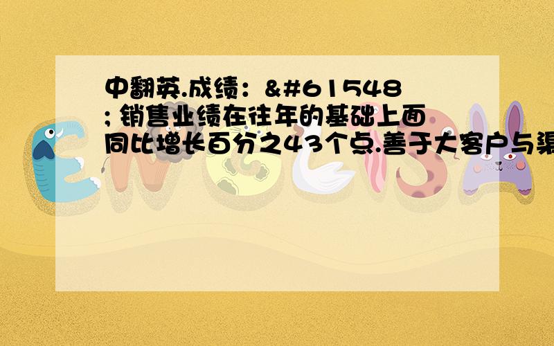 中翻英.成绩： 销售业绩在往年的基础上面同比增长百分之43个点.善于大客户与渠道销售管理. 在公司研发的新产品打开市场时候能做到量的突破.能为新的产品短期内推广到医院,