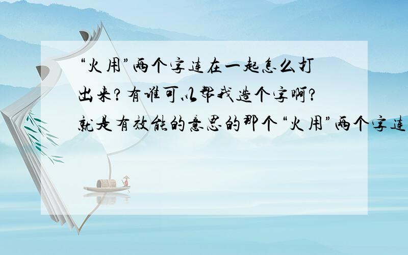 “火用”两个字连在一起怎么打出来?有谁可以帮我造个字啊?就是有效能的意思的那个“火用”两个字连在一起...我不会造呢.....