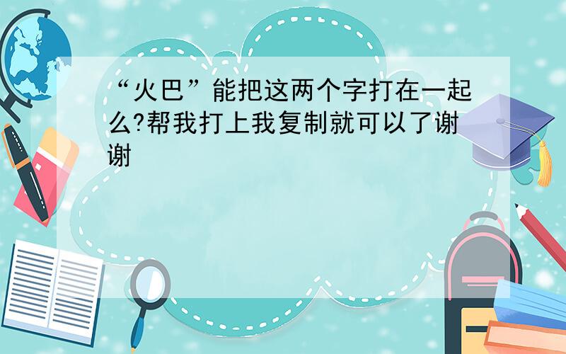 “火巴”能把这两个字打在一起么?帮我打上我复制就可以了谢谢