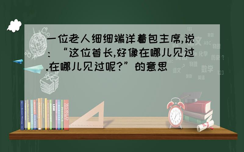 一位老人细细端详着包主席,说：“这位首长,好像在哪儿见过.在哪儿见过呢?”的意思