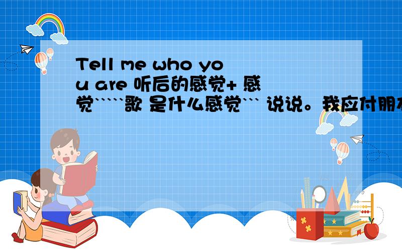 Tell me who you are 听后的感觉+ 感觉`````歌 是什么感觉``` 说说。我应付朋友。《Tell me who you are》 是首歌 `` 不要说不知道``