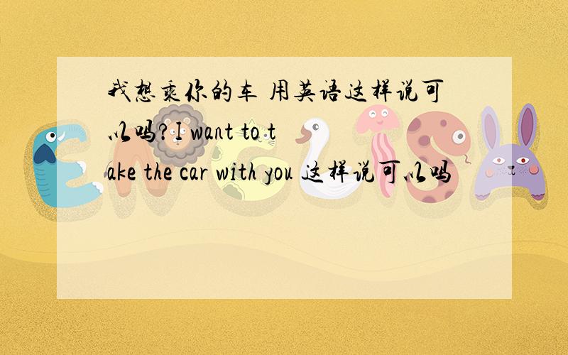 我想乘你的车 用英语这样说可以吗?I want to take the car with you 这样说可以吗