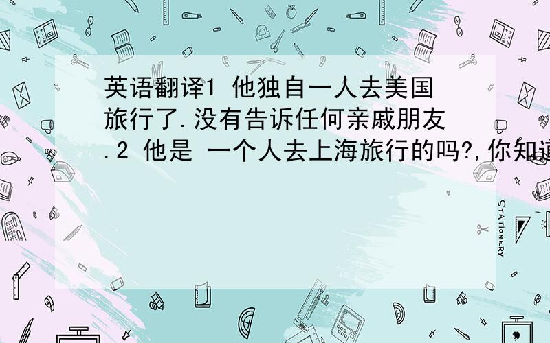 英语翻译1 他独自一人去美国旅行了.没有告诉任何亲戚朋友.2 他是 一个人去上海旅行的吗?,你知道他要去几天吗?3 你知道他要去上海旅行几天吗?4 他们全家要去美国旅行10天5 你知道他们全家