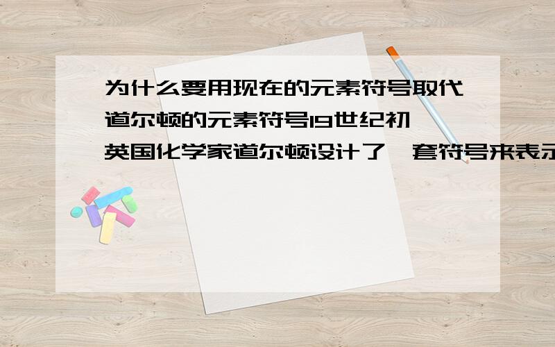 为什么要用现在的元素符号取代道尔顿的元素符号19世纪初,英国化学家道尔顿设计了一套符号来表示原子,与我们目前使用的元素符号有很大差异.试说明为什么要用现在的元素符号取代道尔