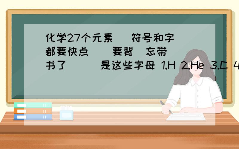 化学27个元素   符号和字都要快点    要背  忘带书了```是这些字母 1.H 2.He 3.C 4.N 5.O 6.F7.Ae 8.Na 9.Mg 10.Al 11.Si 12.P 13.S 14.Cl 15.Ar 16.K 17.Ca 18.Mn 19.Fe 20.Cu 21.Zn 22.Ag 23.Ba 24.Pt 25.Au 26.Hg 27.I   汉字的