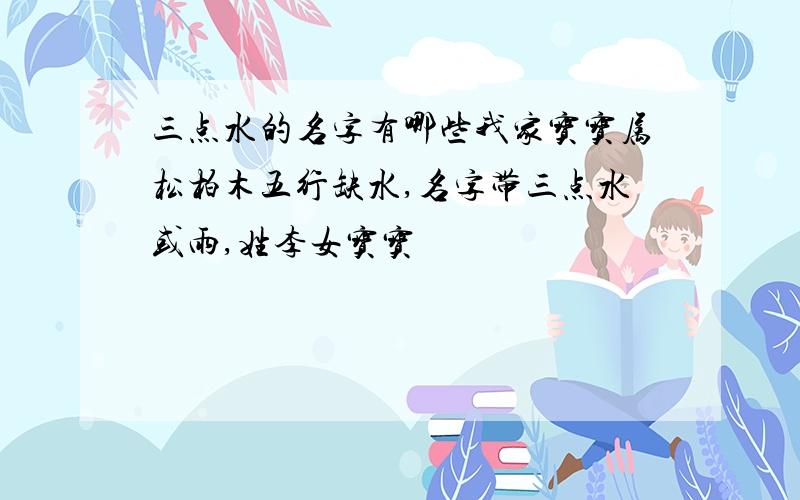 三点水的名字有哪些我家宝宝属松柏木五行缺水,名字带三点水或雨,姓李女宝宝