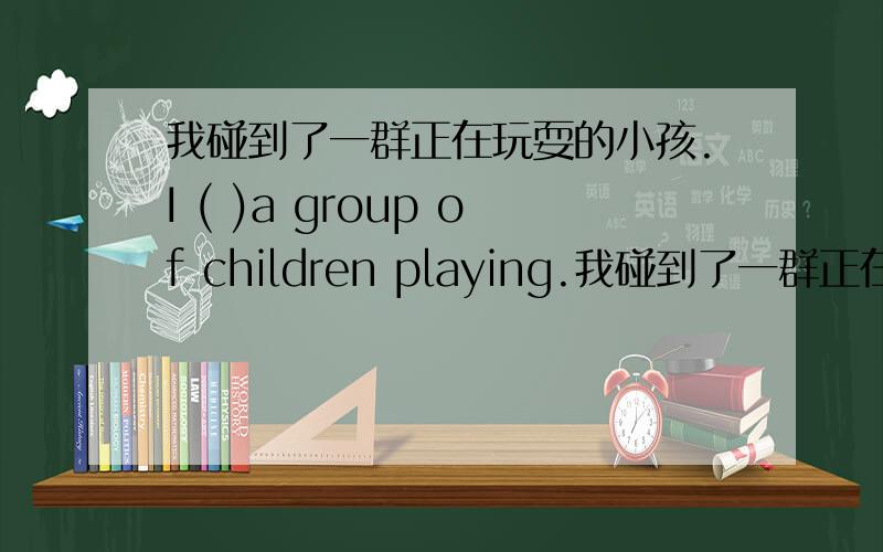 我碰到了一群正在玩耍的小孩.I ( )a group of children playing.我碰到了一群正在玩耍的小孩.I ( )a group of children playing.他们收拾好了东西,办理了退房手续they packed and ( ) of the hotel.