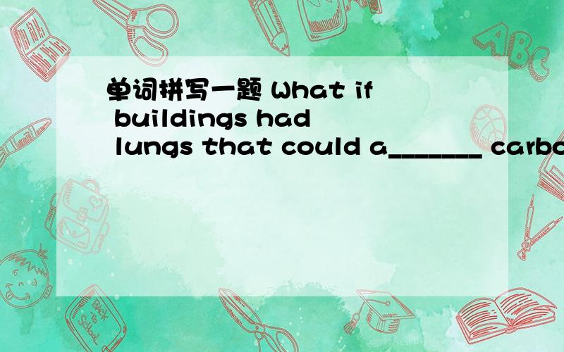 单词拼写一题 What if buildings had lungs that could a_______ carbon emissions from the cityand transform them into something useful