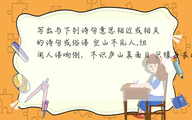 写出与下列诗句意思相近或相关的诗句或俗语 空山不见人,但闻人语响例：不识庐山真面目 只缘身在此山中 答：当局者迷,旁观者清空山不见人,但闻人语响会当凌绝顶,一览众山小落红不是无