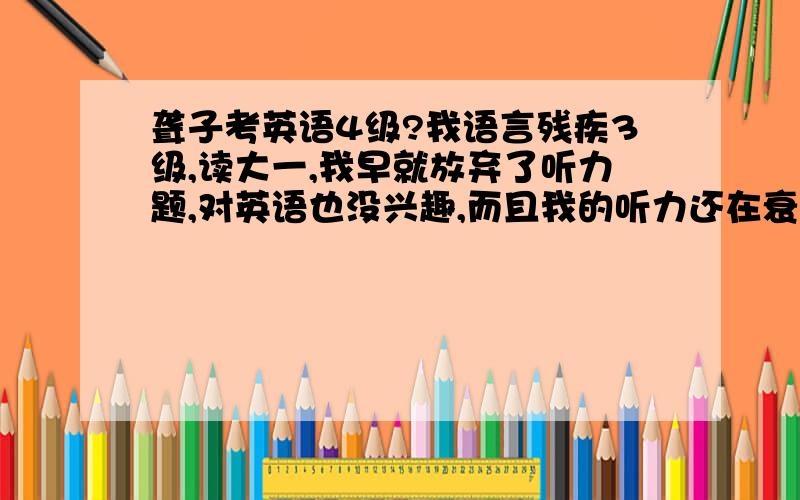 聋子考英语4级?我语言残疾3级,读大一,我早就放弃了听力题,对英语也没兴趣,而且我的听力还在衰退 有什么建议吗?我知道一个4级赶不了什么的,我也不想出国,我现在听新闻都不行了,非要看字